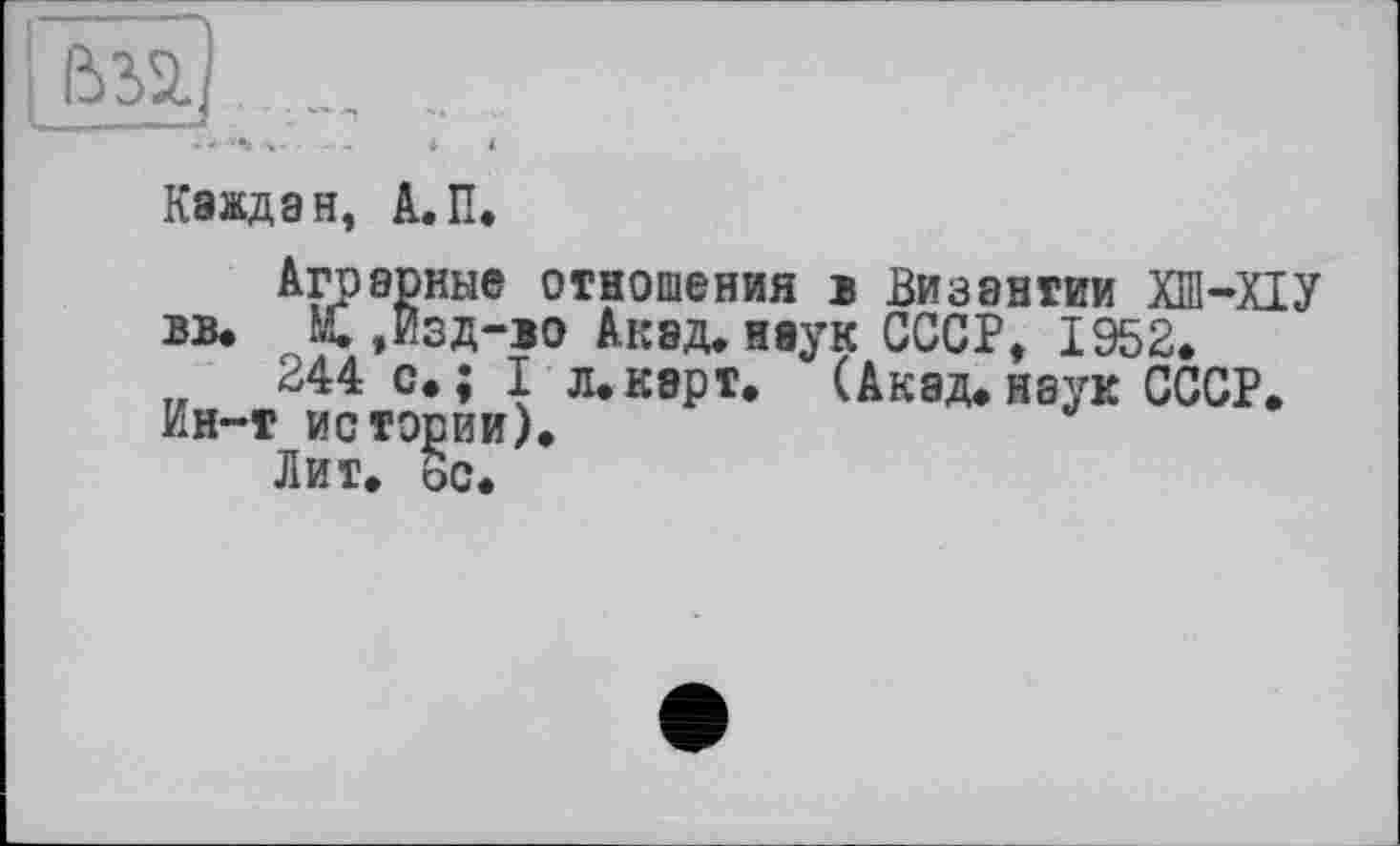 ﻿--	_	і I
Каждая, А.П.
Аграрные отношения в Византии ХШ-ХІУ вв. М.,Изд-во Акад, наук СССР, 1952.
244 с.; I л. карт. (Акад.наук СССР. Ин-т истории).
Лит. ос.